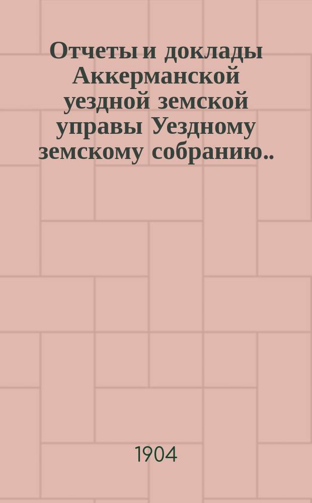 Отчеты и доклады Аккерманской уездной земской управы Уездному земскому собранию... и журналы заседаний Собрания. XXXVI очередной сессии созыва 1904 года