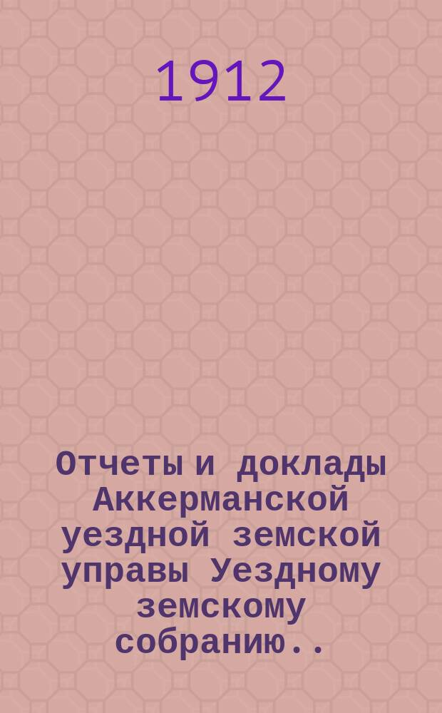 Отчеты и доклады Аккерманской уездной земской управы Уездному земскому собранию... и журналы заседаний Собрания. XLIV очередной сессии созыва 1912 года