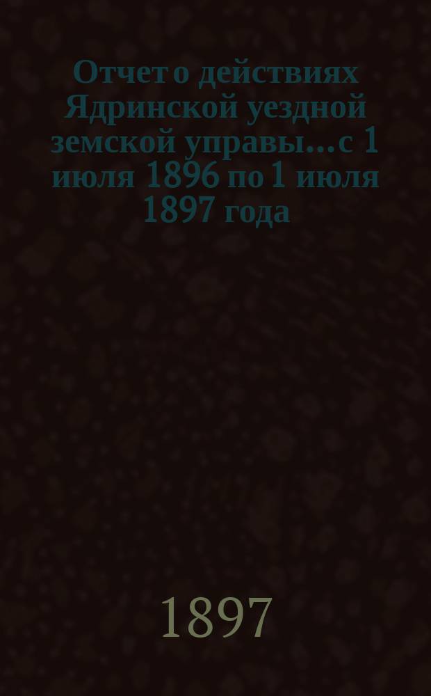 Отчет о действиях Ядринской уездной земской управы... с 1 июля 1896 по 1 июля 1897 года
