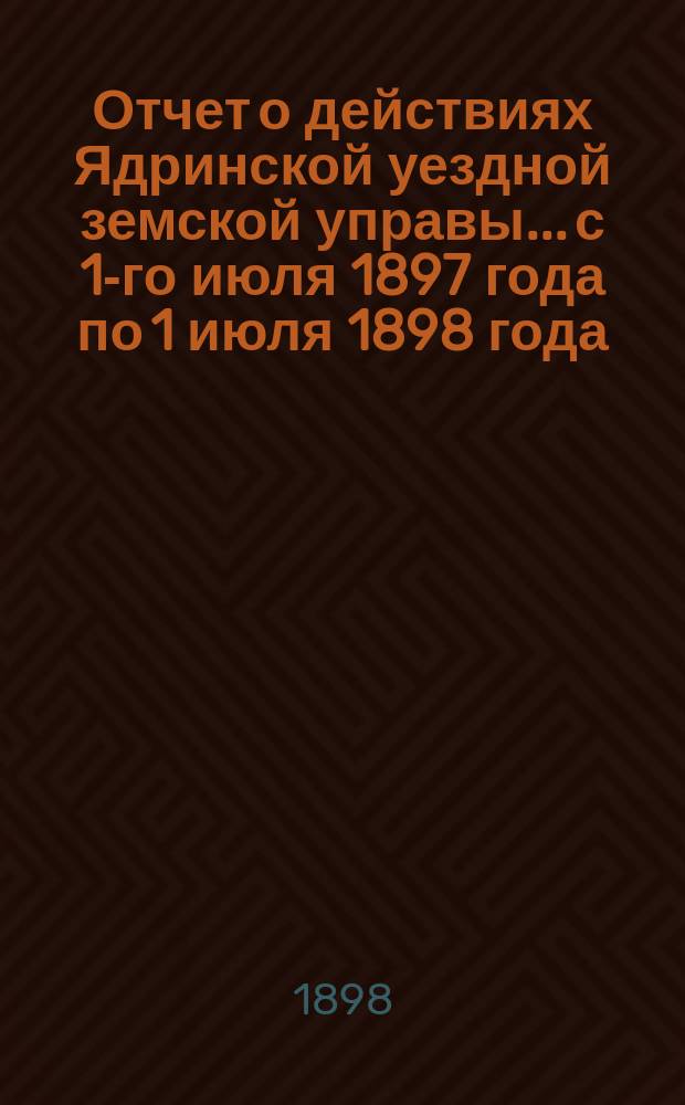 Отчет о действиях Ядринской уездной земской управы... с 1-го июля 1897 года по 1 июля 1898 года