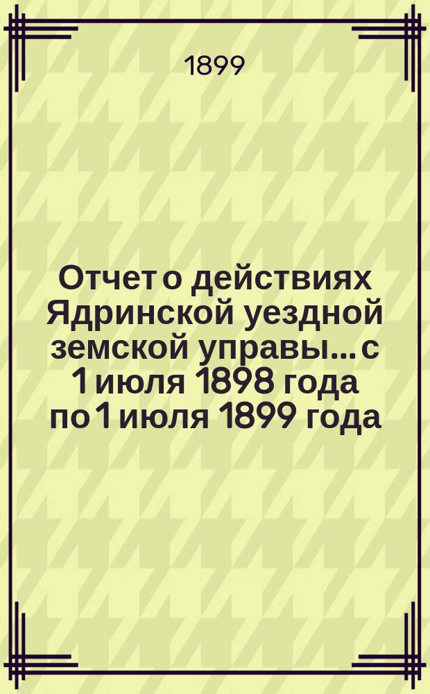Отчет о действиях Ядринской уездной земской управы... с 1 июля 1898 года по 1 июля 1899 года