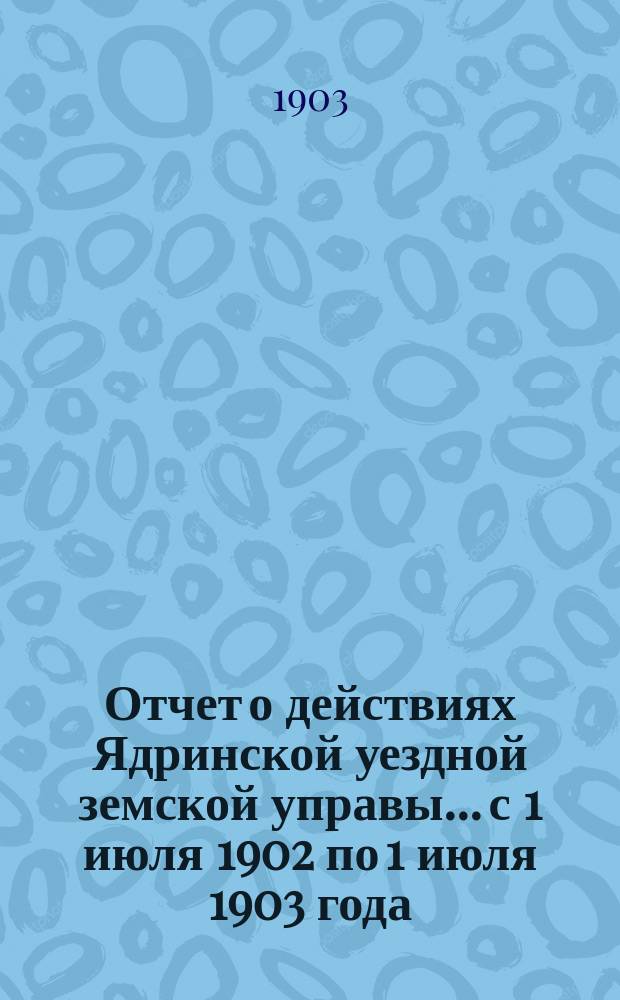 Отчет о действиях Ядринской уездной земской управы... с 1 июля 1902 по 1 июля 1903 года