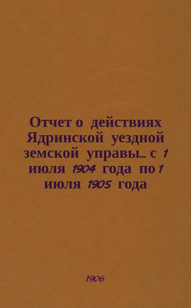 Отчет о действиях Ядринской уездной земской управы... с 1 июля 1904 года по 1 июля 1905 года : с 1 июля 1904 года по 1 июля 1905 года и денежные отчеты за 1904 г. и 1-ю половину 1905 г.