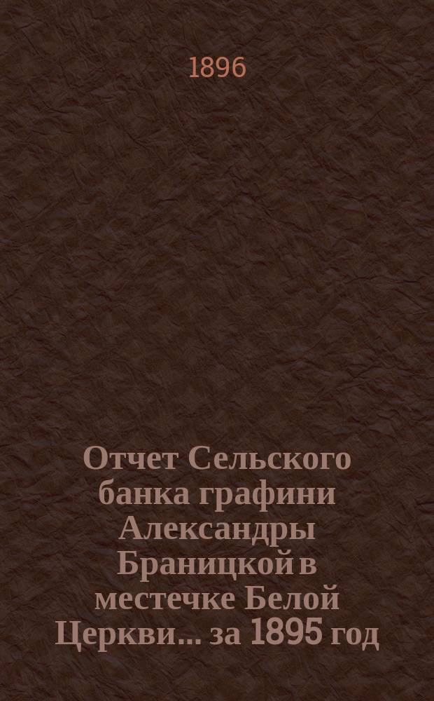 Отчет Сельского банка графини Александры Браницкой в местечке Белой Церкви... ... за 1895 год