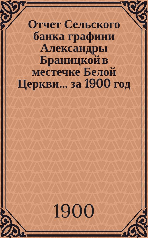 Отчет Сельского банка графини Александры Браницкой в местечке Белой Церкви... ... за 1900 год