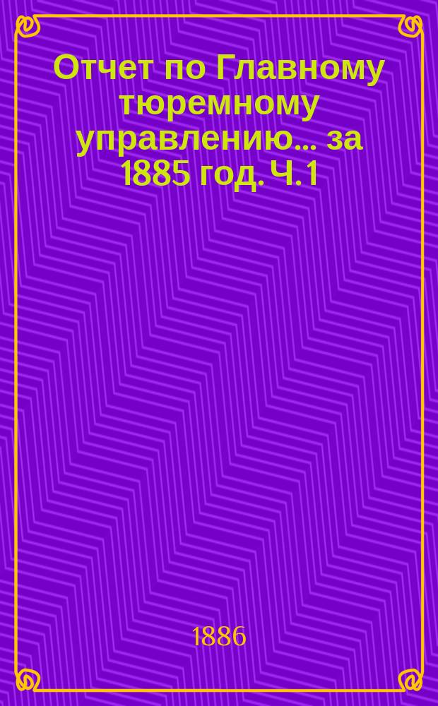 Отчет по Главному тюремному управлению ... за 1885 год. Ч. 1