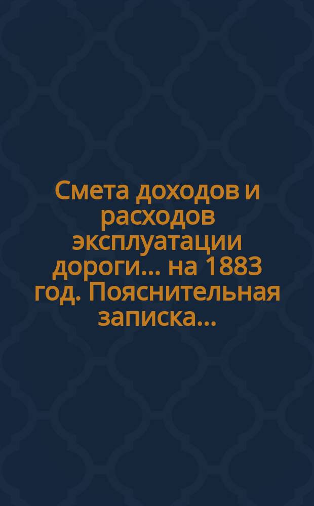 Смета доходов и расходов эксплуатации дороги... ... на 1883 год. Пояснительная записка... : Пояснительная записка...