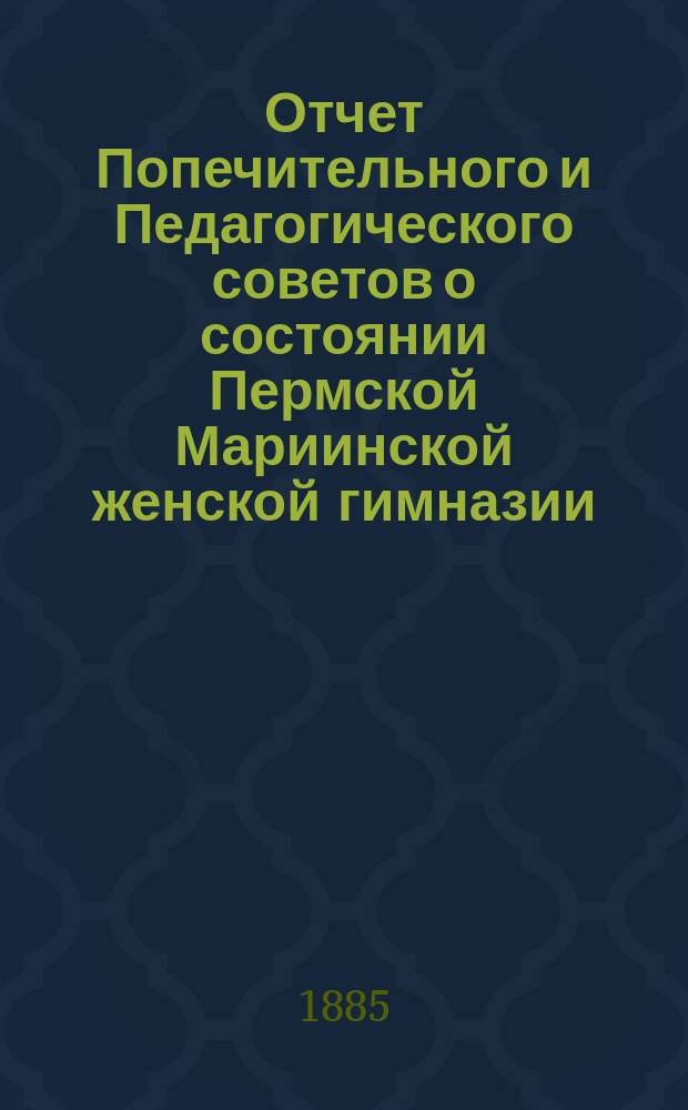 Отчет Попечительного и Педагогического советов о состоянии Пермской Мариинской женской гимназии... за 1884 (гражданский) год