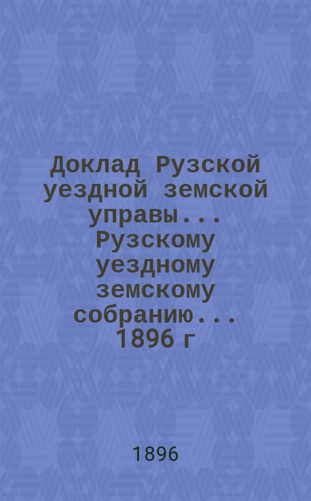 Доклад Рузской уездной земской управы... [Рузскому уездному земскому собранию]... 1896 г. : [Отдельные доклады по частным вопросам]