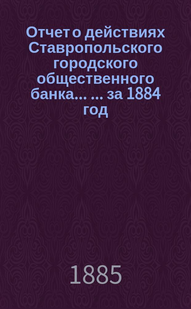 Отчет о действиях Ставропольского городского общественного банка ... ... за 1884 год