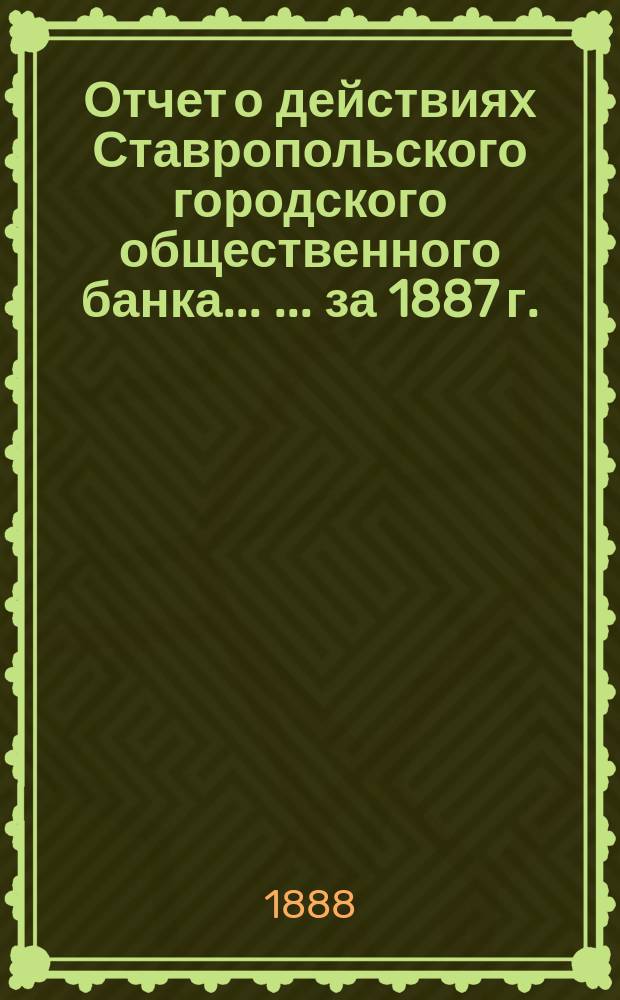 Отчет о действиях Ставропольского городского общественного банка ... ... за 1887 г.