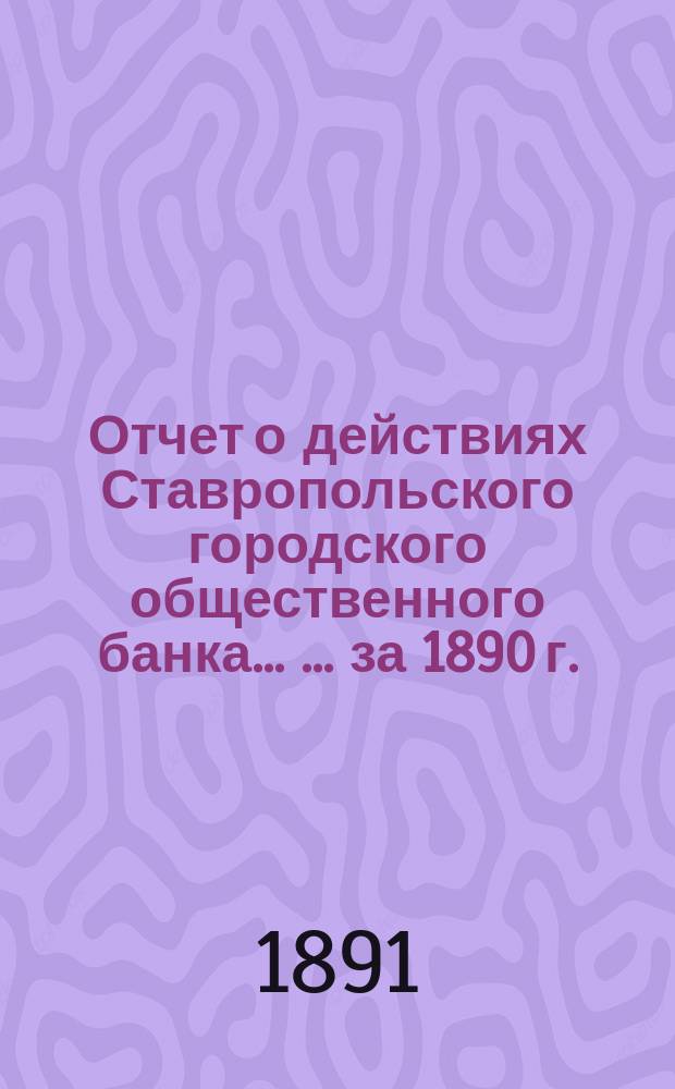 Отчет о действиях Ставропольского городского общественного банка ... ... за 1890 г.