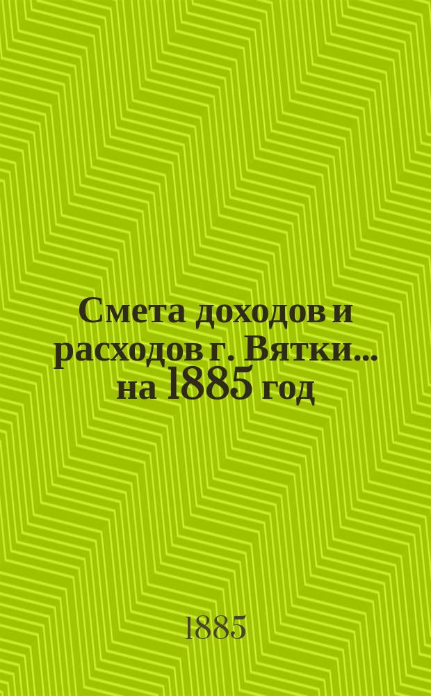 Смета доходов и расходов г. Вятки... на 1885 год