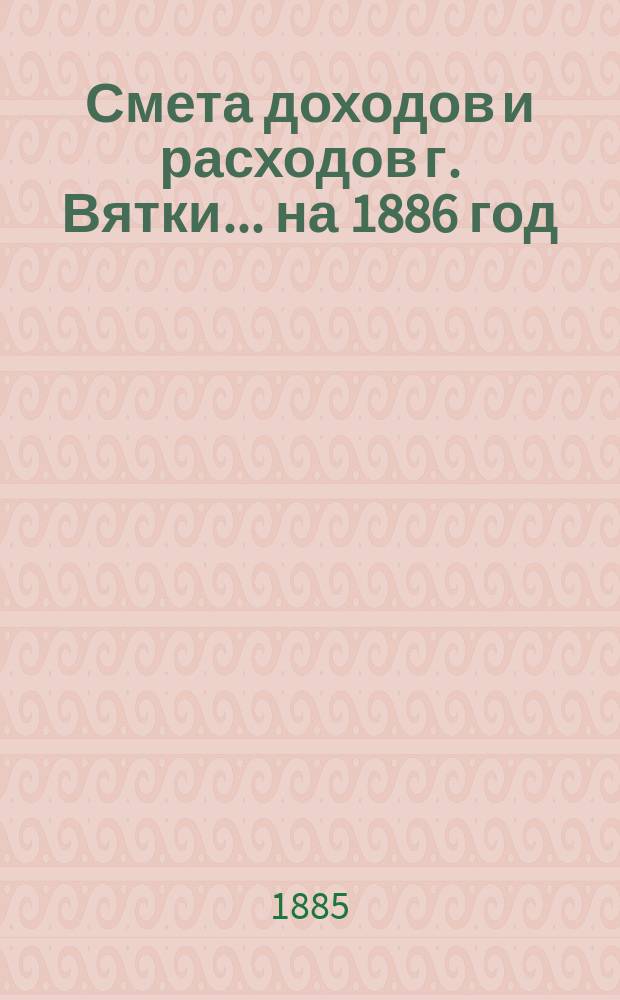 Смета доходов и расходов г. Вятки... на 1886 год