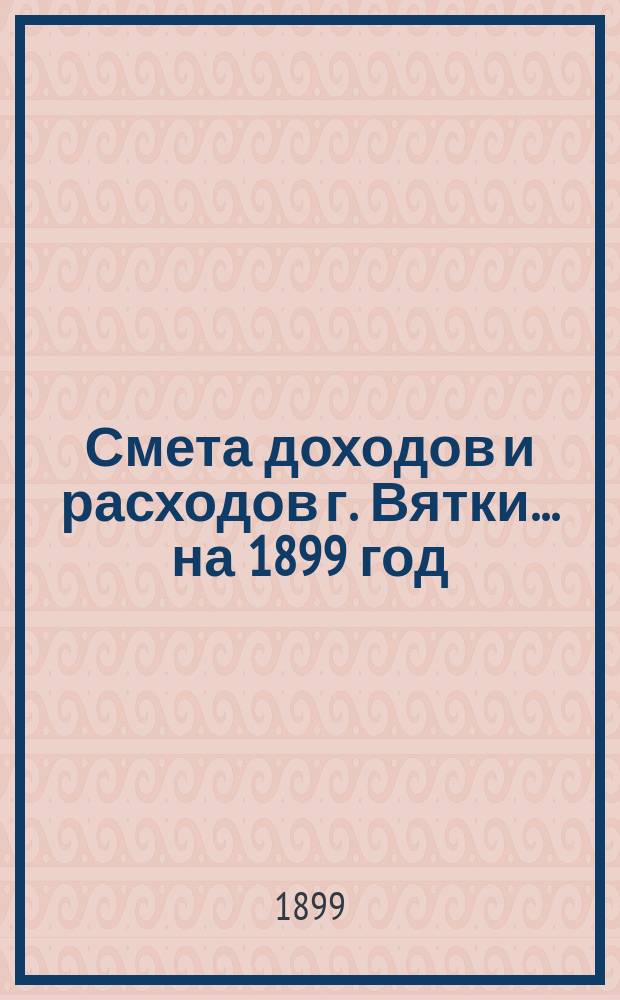 Смета доходов и расходов г. Вятки... на 1899 год