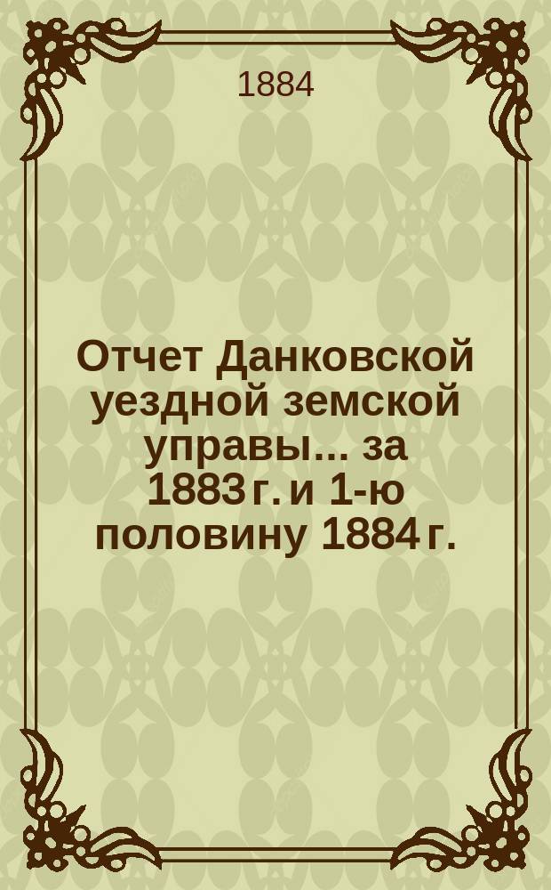 Отчет Данковской уездной земской управы... за 1883 г. и 1-ю половину 1884 г. : за 1883 г. и 1-ю половину 1884 г. и проекты смет и раскладок уездного земского сбора по Данковскому уезду на 1885 год