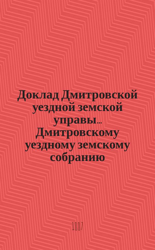 Доклад Дмитровской уездной земской управы... [Дмитровскому уездному земскому собранию]... XXIII очередному... октябрь 1887 года