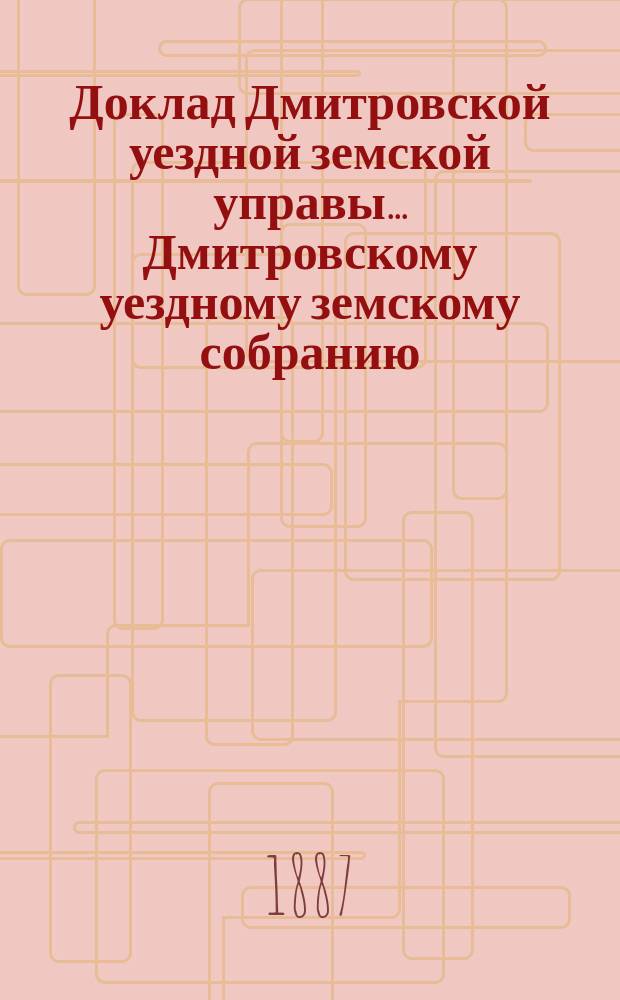 Доклад Дмитровской уездной земской управы... [Дмитровскому уездному земскому собранию]... XXIII очередному... октябрь 1887 года