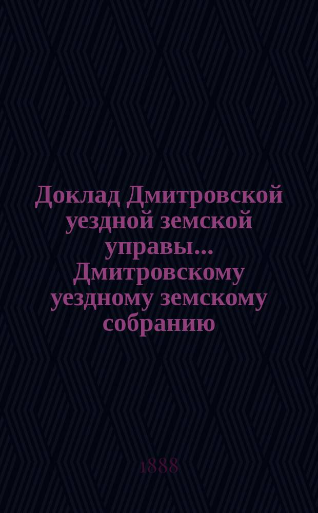 Доклад Дмитровской уездной земской управы... [Дмитровскому уездному земскому собранию]... XXIV очередному... сентябрь 1888 года