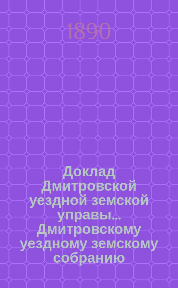 Доклад Дмитровской уездной земской управы... [Дмитровскому уездному земскому собранию]... XXVI очередному... сентябрь 1890 года