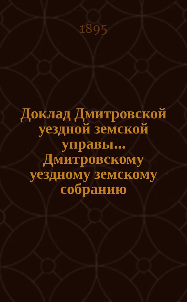 Доклад Дмитровской уездной земской управы... [Дмитровскому уездному земскому собранию]... [1895 г.]. № 1-5, 8-14