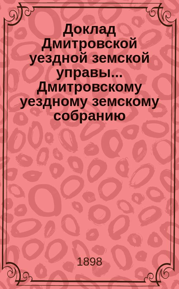 Доклад Дмитровской уездной земской управы... [Дмитровскому уездному земскому собранию]... очередной сессии 1898 года. № 1-13