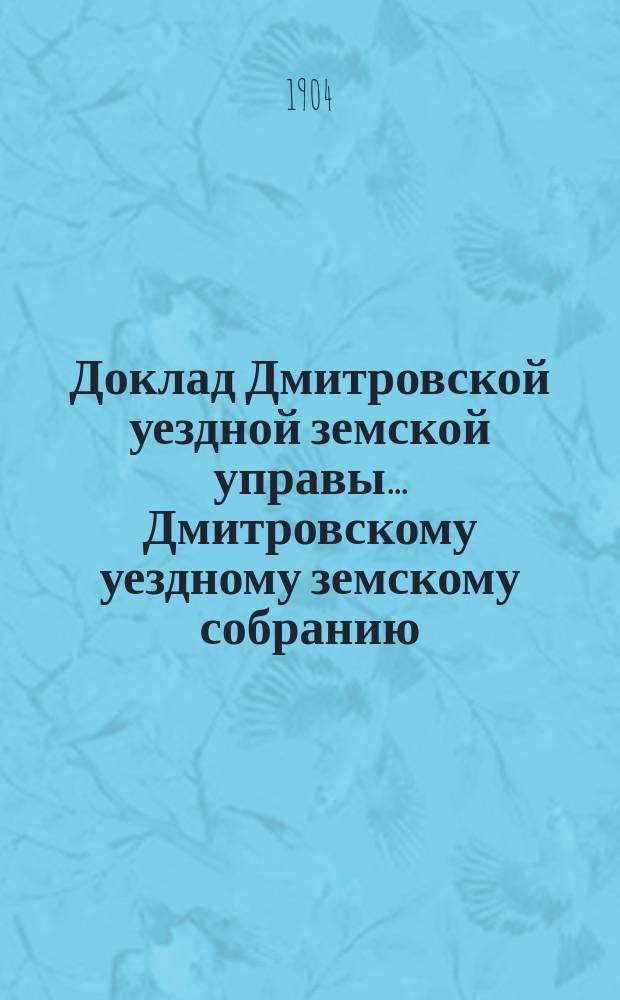 Доклад Дмитровской уездной земской управы... [Дмитровскому уездному земскому собранию]... очередной сессии 1904 г. № 1 (с 2-мя доп.), 2, 4, 5 (с 10-ю прил.), 6-12, 15, 19, 23-25