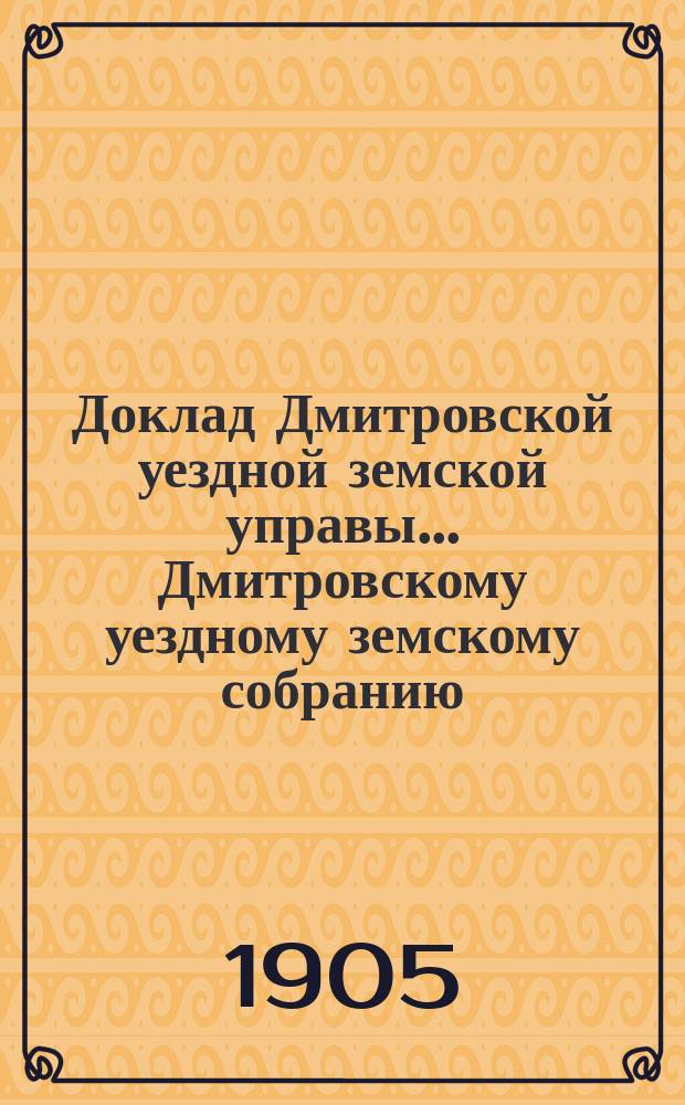 Доклад Дмитровской уездной земской управы... [Дмитровскому уездному земскому собранию]... очередной сессии 1905 года. № 2, 4-5, 6 (с 2-мя прил.), 7-12, 16, 22