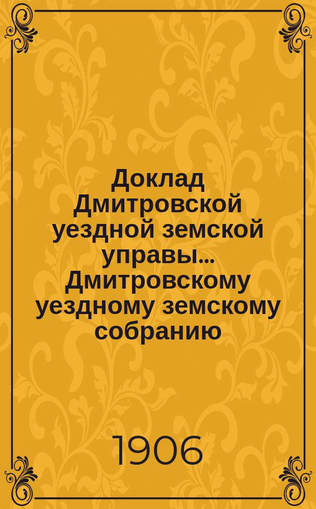 Доклад Дмитровской уездной земской управы... [Дмитровскому уездному земскому собранию]... очередной сессии 1906 года. № 1-3, 5-10, 14, 16-18