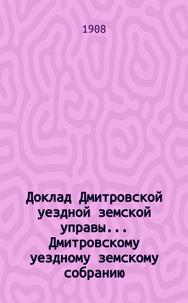 Доклад Дмитровской уездной земской управы... [Дмитровскому уездному земскому собранию]... очередной сессии 1908 года. № 1-4, 4а, 5-7, 9, 9а (с прил.), 9б, 10, 12, 14, 14а, 14б, 14в, 14г