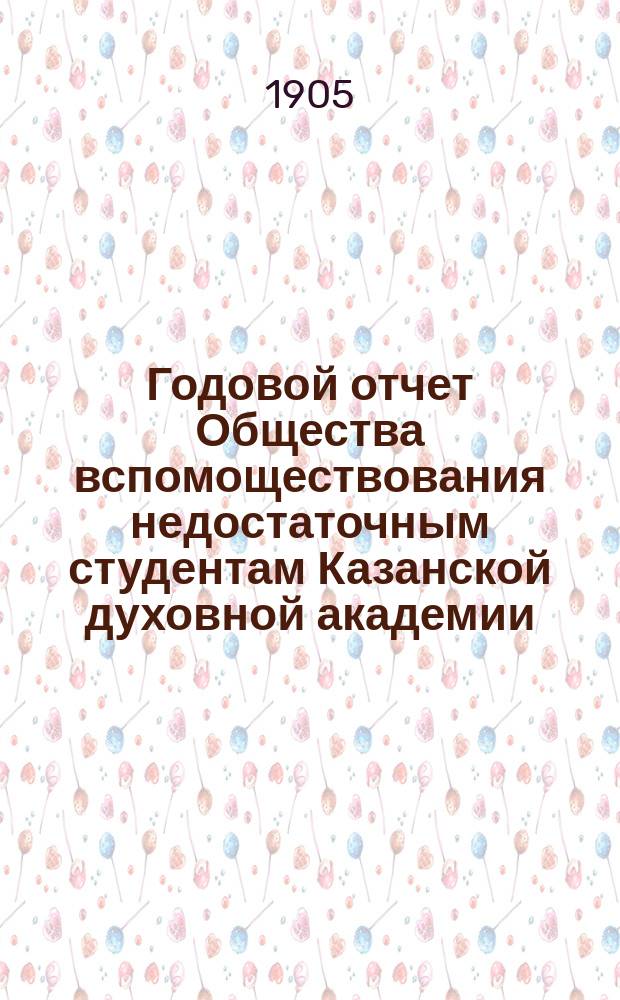 Годовой отчет Общества вспомоществования недостаточным студентам Казанской духовной академии... ... с 1 января по 31 декабря 1904 г.