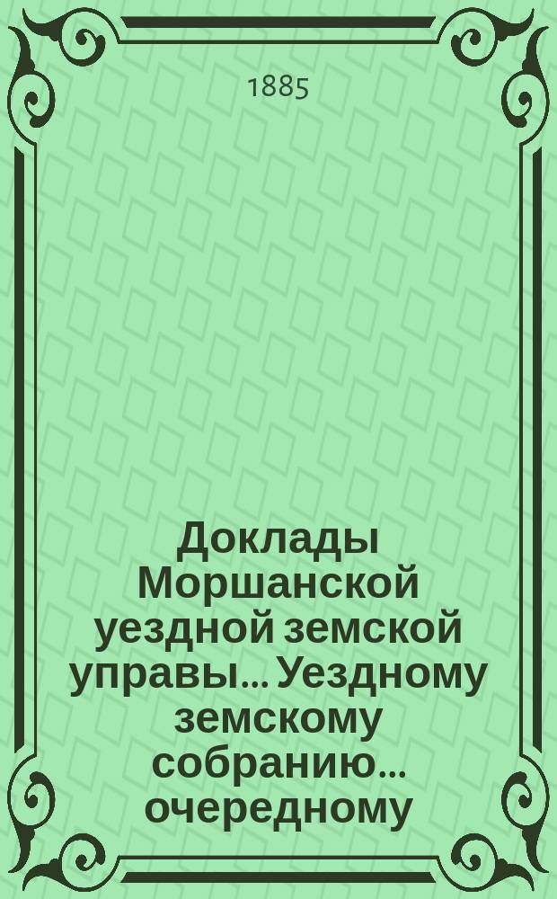 Доклады Моршанской уездной земской управы... Уездному земскому собранию... очередному... 1885 г.