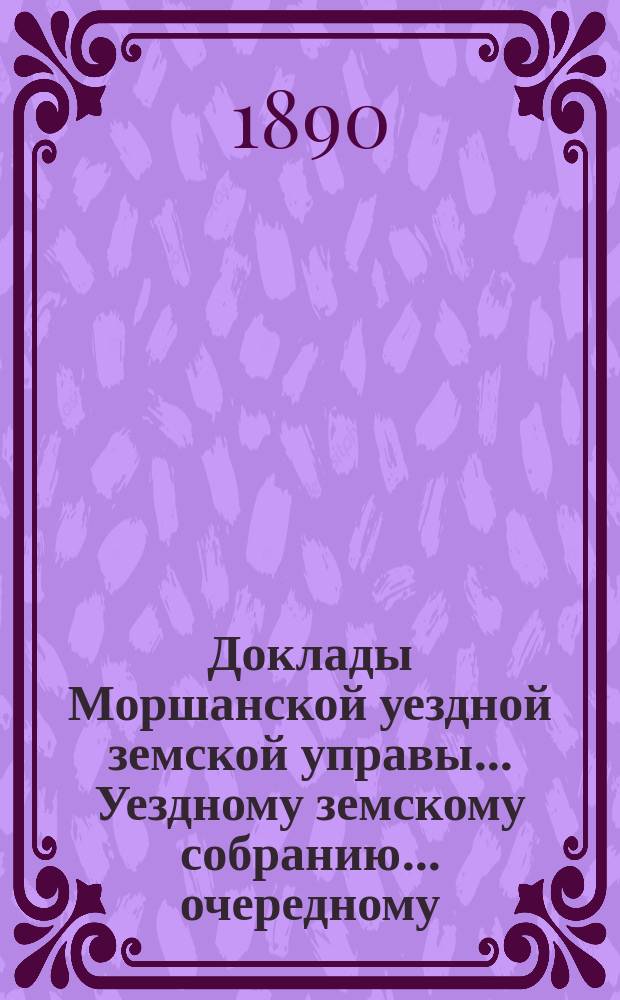 Доклады Моршанской уездной земской управы... Уездному земскому собранию... очередному... 1890 г.