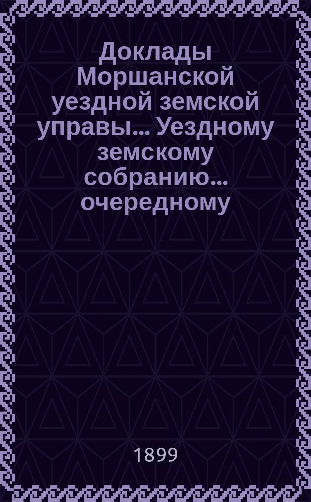 Доклады Моршанской уездной земской управы... Уездному земскому собранию... очередному... 1899 г.