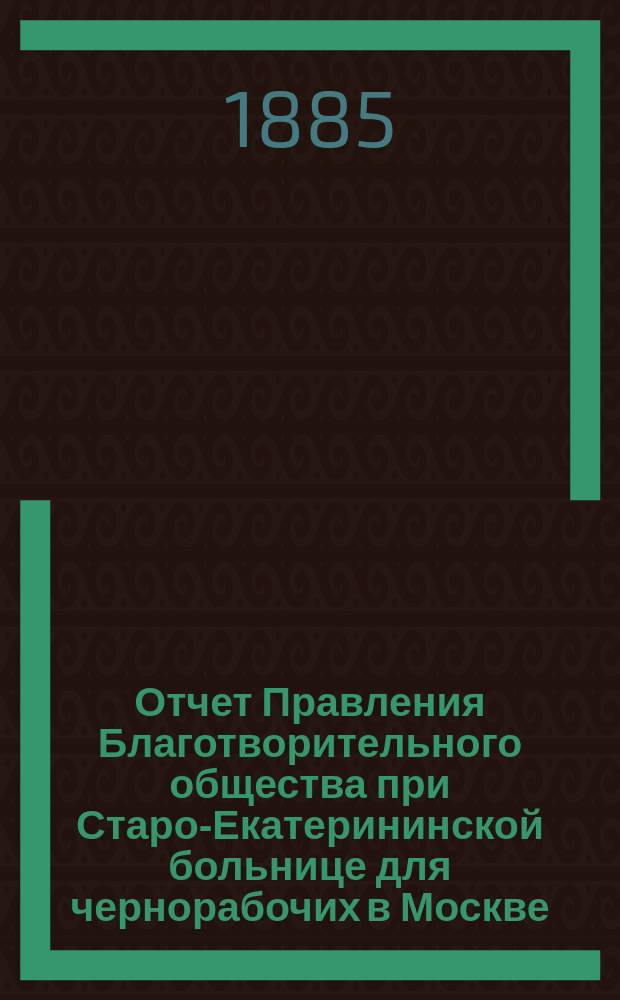Отчет Правления Благотворительного общества при Старо-Екатерининской больнице для чернорабочих в Москве... ... за время с 1-го ноября 1883 г. по 1-е января 1885 года