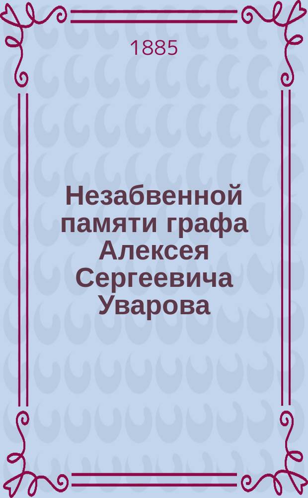 Незабвенной памяти графа Алексея Сергеевича Уварова : Речи, прочит. в соединенном заседании ученых обществ 28 февр. 1885 г., назначенном Моск. археол. о-вом для чествования памяти своего покойного председателя : С прил