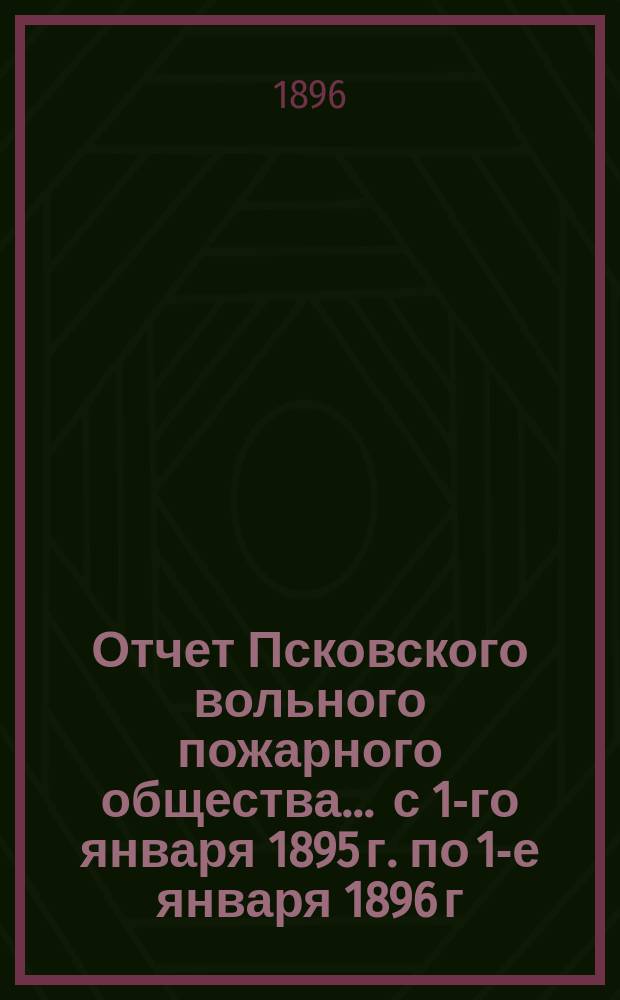 Отчет Псковского вольного пожарного общества ... с 1-го января 1895 г. по 1-е января 1896 г.