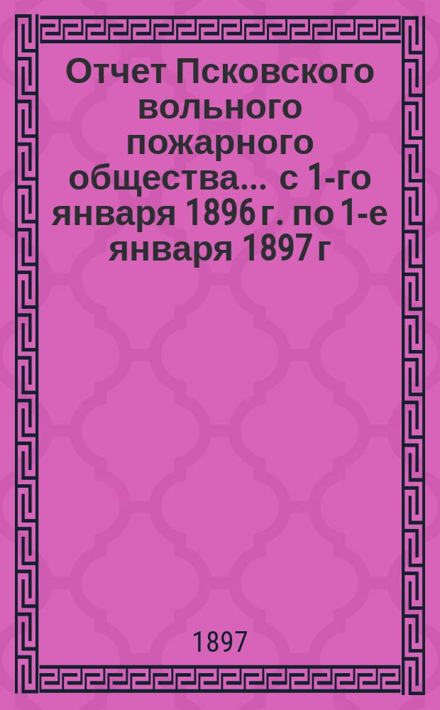 Отчет Псковского вольного пожарного общества ... с 1-го января 1896 г. по 1-е января 1897 г.
