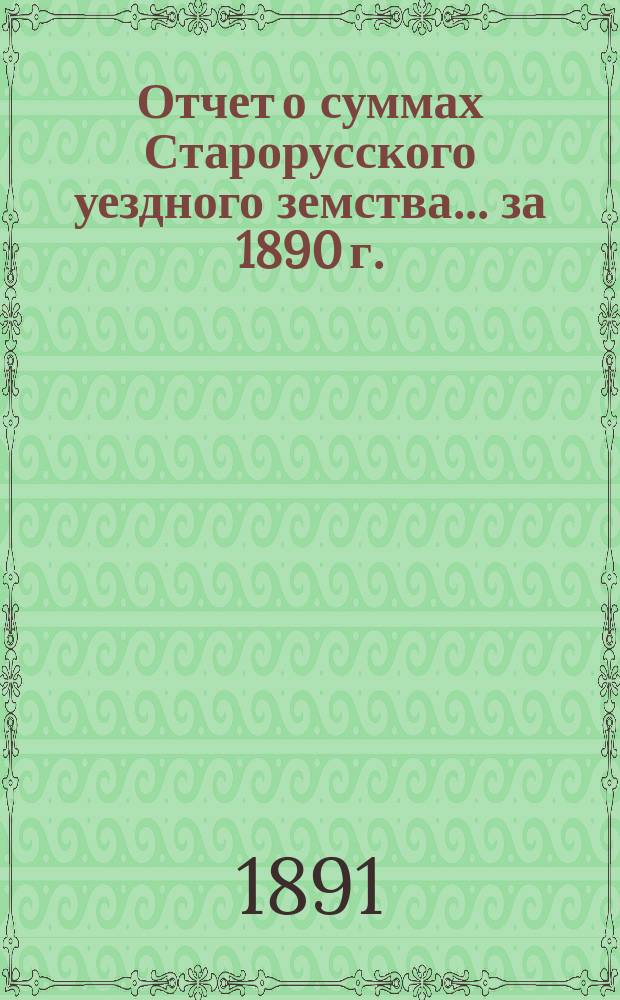 Отчет о суммах Старорусского уездного земства... ... за 1890 г.