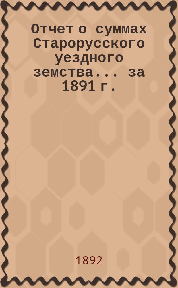 Отчет о суммах Старорусского уездного земства... ... за 1891 г.