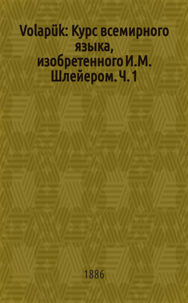 Volapük : Курс всемирного языка, изобретенного И.М. Шлейером. Ч. 1 : Грамматика с упражнениями в переводах, ключом к ним и отделом о словообразовании