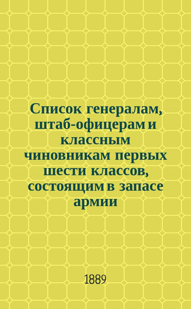 Список генералам, штаб-офицерам и классным чиновникам первых шести классов, состоящим в запасе армии : Испр. по 1 мая 1889 г