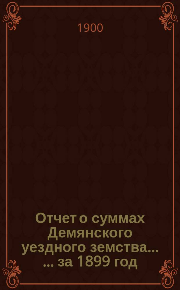 Отчет о суммах Демянского уездного земства ... ... за 1899 год