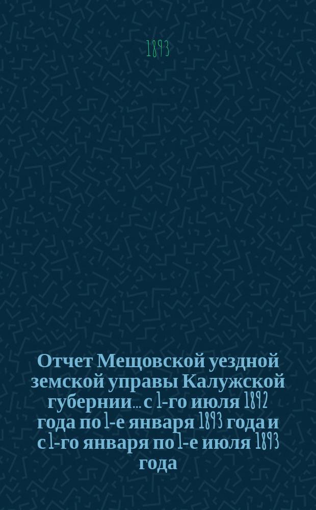 Отчет Мещовской уездной земской управы Калужской губернии... с 1-го июля 1892 года по 1-е января 1893 года и с 1-го января по 1-е июля 1893 года