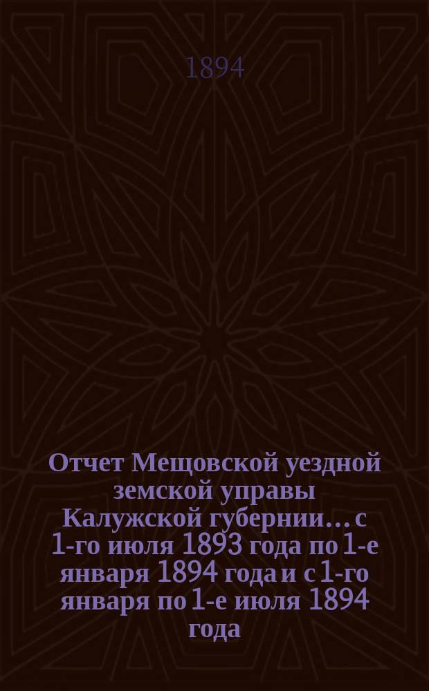 Отчет Мещовской уездной земской управы Калужской губернии... с 1-го июля 1893 года по 1-е января 1894 года и с 1-го января по 1-е июля 1894 года