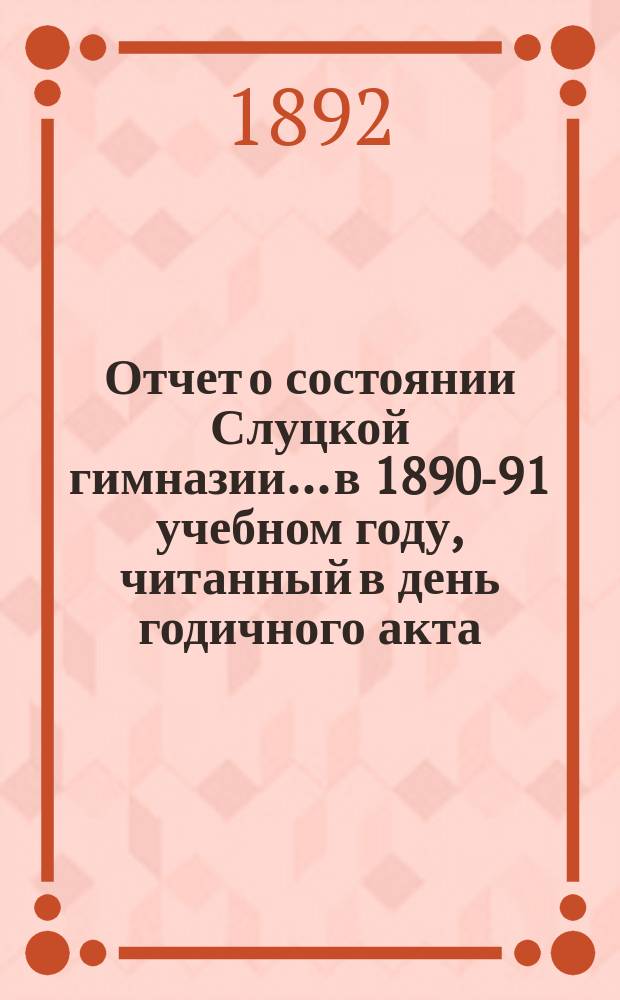 Отчет о состоянии Слуцкой гимназии... в 1890-91 учебном году, читанный в день годичного акта