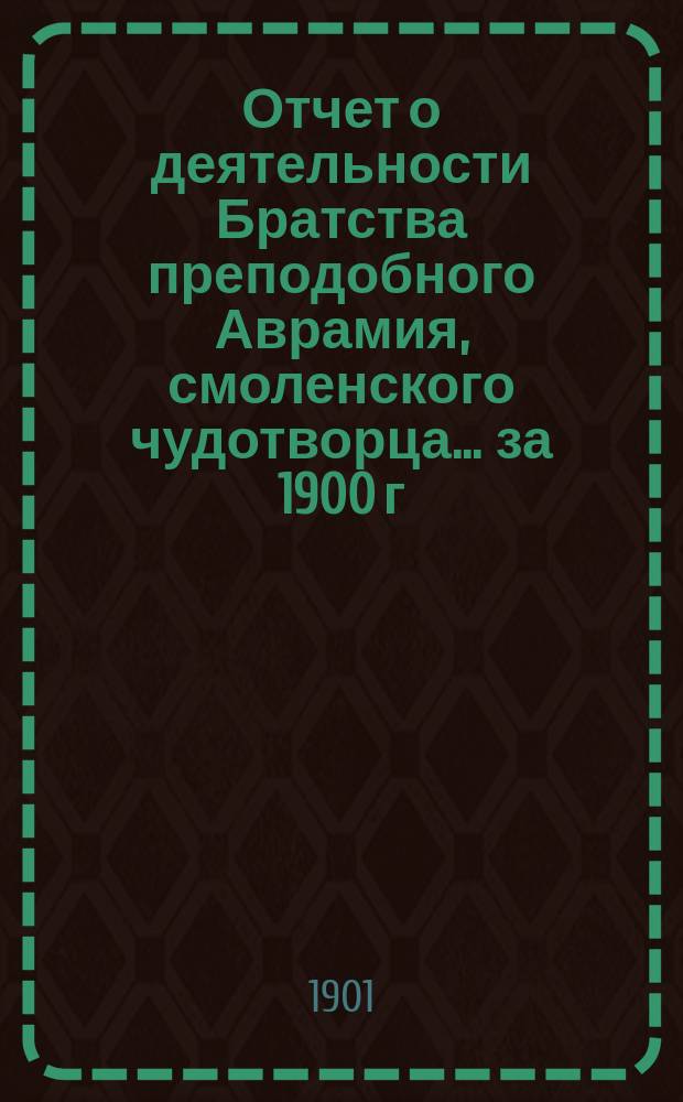 Отчет о деятельности Братства преподобного Аврамия, смоленского чудотворца... ... за 1900 г.