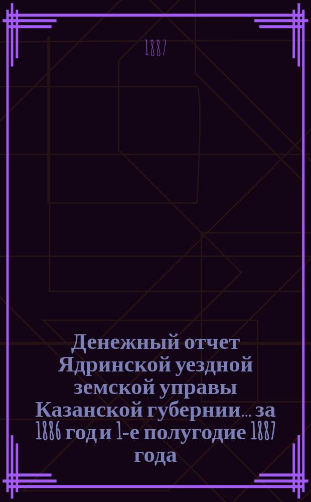 Денежный отчет Ядринской уездной земской управы Казанской губернии... за 1886 год и 1-е полугодие 1887 года