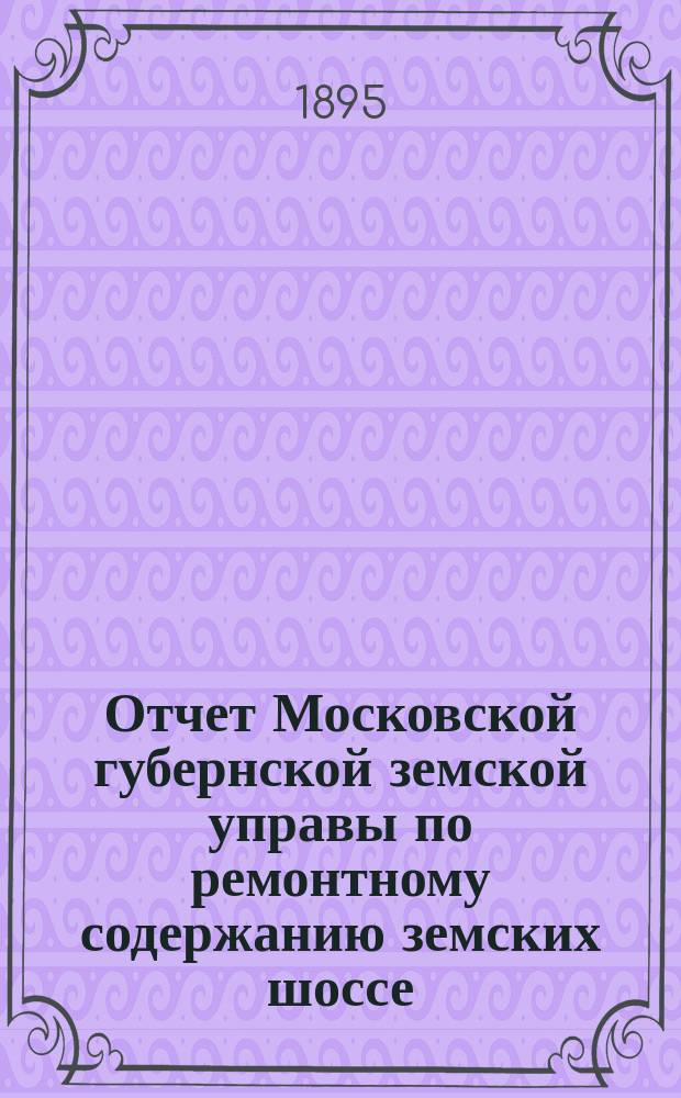 Отчет Московской губернской земской управы по ремонтному содержанию земских шоссе... за 1894 год