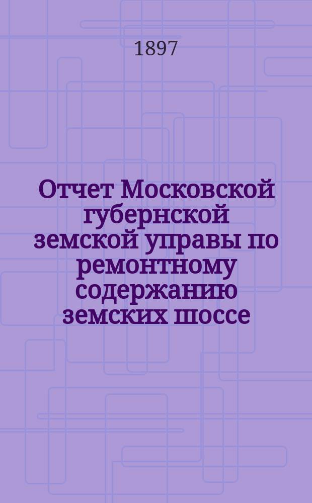 Отчет Московской губернской земской управы по ремонтному содержанию земских шоссе... за 1896 год
